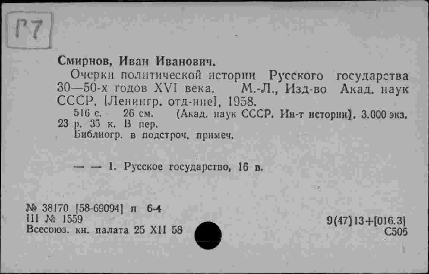 ﻿Ггт]
- ■■
Смирнов, Иван Иванович.
Очерки политической истории Русского государства 30—50-х годов XVI века. М.-Л., Изд-во Акад, наук СССР, [Ленингр. отд-ние], 1958.
516 с. 26 см. (Акад, наук СССР. Ин-т истории]. 3.000 экз.
23 р. 35 к. В пер.
Библиогр. в подстроч. примеч.
— — 1. Русское государство, 16 в.
№ 38170 [58-69094] п 6-4
III № 1559
Всесоюз. кн. палата 25 XII 58
9(47]13+[016.3]
С506